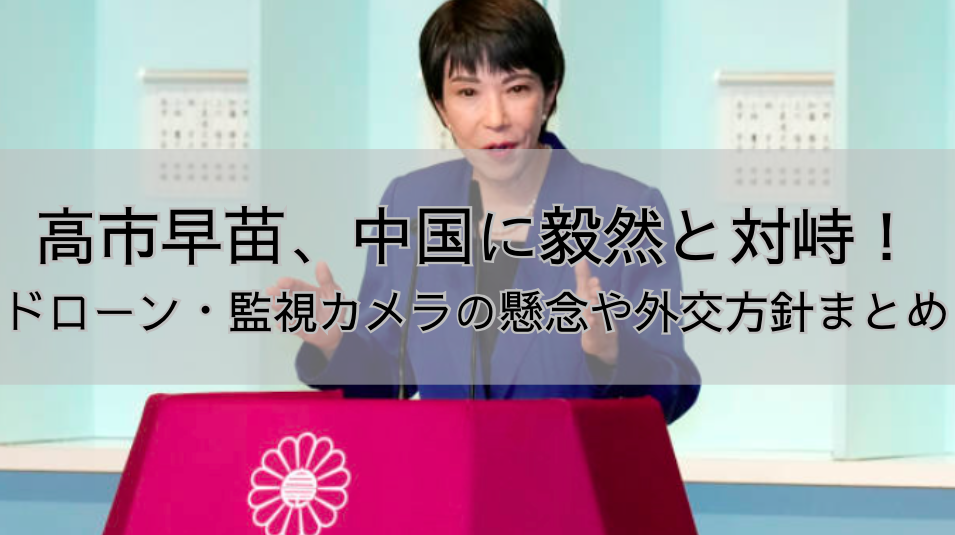 高市早苗、中国に毅然と対峙！ドローン・監視カメラの懸念や外交方針まとめ